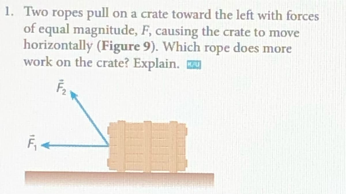 1. Two ropes pull on a crate toward the left with forces
of equal magnitude, F, causing the crate to move
horizontally (Figure 9). Which rope does more
work on the crate? Explain.
F, <

