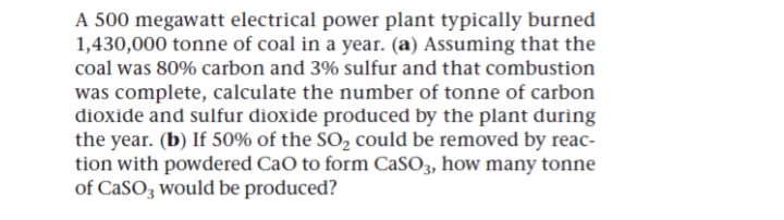 A 500 megawatt electrical power plant typically burned
1,430,000 tonne of coal in a year. (a) Assuming that the
coal was 80% carbon and 3% sulfur and that combustion
was complete, calculate the number of tonne of carbon
dioxide and sulfur dioxide produced by the plant during
the year. (b) If 50% of the SO2 could be removed by reac-
tion with powdered CaO to form CaSO3, how many tonne
of CaSO3 would be produced?
