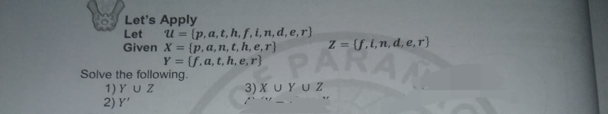 Let's Apply
U = {p, a, t, h, f, i,n, d, e, r}
Given X = {p, a, n, t, h, e,r}
Y = {f,a, t, h, e, r}
Let
Z = {f,i,n, d, e,r}
PARAN
Solve the following.
1) YUZ
2) Y'
3) X UYUZ
