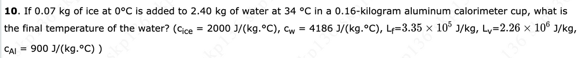 10. If 0.07 kg of ice at 0°C is added to 2.40 kg of water at 34 °C in a 0.16-kilogram aluminum calorimeter cup, what is
the final temperature of the water? (Cice = 2000 J/(kg.°C), cw = 4186 J/(kg.°C), Lf=3.35 × 10° J/kg, Ly=2.26 x 10° J/kg,
CAI
= 900 J/(kg.ºC) )
skpl
p13
13
36
