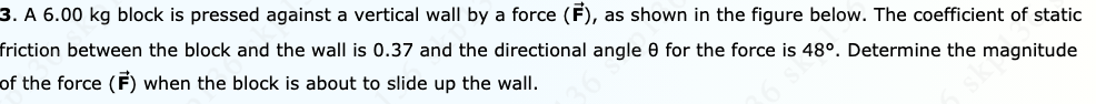 3. A 6.00 kg block is pressed against a vertical wall by a force (F), as shown in the figure below. The coefficient of static
friction between the block and the wall is 0.37 and the directional angle 0 for the force is 48°. Determine the magnitude
of the force (F) when the block is about to slide up the wall.
