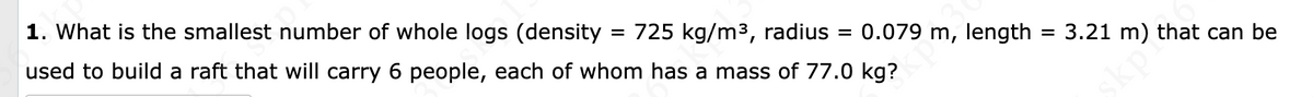 1. What is the smallest number of whole logs (density
used to build a raft that will carry 6 people, each of whom has a mass of 77.0 kg?
= 725 kg/m3, radius = 0.079 m, length
3.21 m) that can be
kpi
