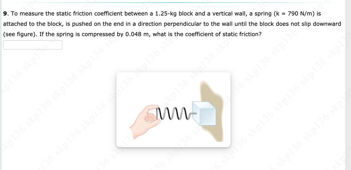 okp
9. To measure the static friction coefficient between a 1.25-kg block and a vertical wall, a spring (k = 790 N/m) is
attached to the block, is pushed on the end in a direction perpendicular to the wall until the block does not slip downward
(see figure). If the spring is compressed by 0.048 m, what is the coefficient of static friction?
p136 skpl
(p136 skp136 skp136 skp136 sko
136 skp136 skp136 so136 skp136 skp
36 sk1
36 sk
skp136 skp136 skp136 skp136 skpl
skp136 skp136 skp
skp
dreamstimeme
