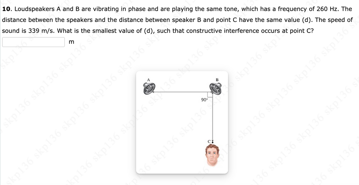 10. Loudspeakers A and B are vibrating in phase and are playing the same tone, which has a frequency of 260 Hz. The
distance between the speakers and the distance between speaker B and point C have the same value (d). The speed of
sound is 339 m/s. What is the smallest value of (d), such that constructive interference occurs at point C?
B
90°
skp136 skp136 skp136 skp136 skp136 skp
136 skp136 sk6 skN36 skp136 skpte
6 skp136 skp136
136 skp136 skp136 skp136
36 skp136
kp136 skp136 skp136
skp136 skpi
skp136 skp136 skp136 skp136 °
