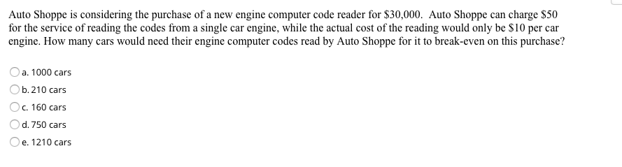 Auto Shoppe is considering the purchase of a new engine computer code reader for $30,000. Auto Shoppe can charge $50
for the service of reading the codes from a single car engine, while the actual cost of the reading would only be $10 per car
engine. How many cars would need their engine computer codes read by Auto Shoppe for it to break-even on this purchase?
O a. 1000 cars
Ob. 210 cars
Oc. 160 cars
d. 750 cars
Oe. 1210 cars
