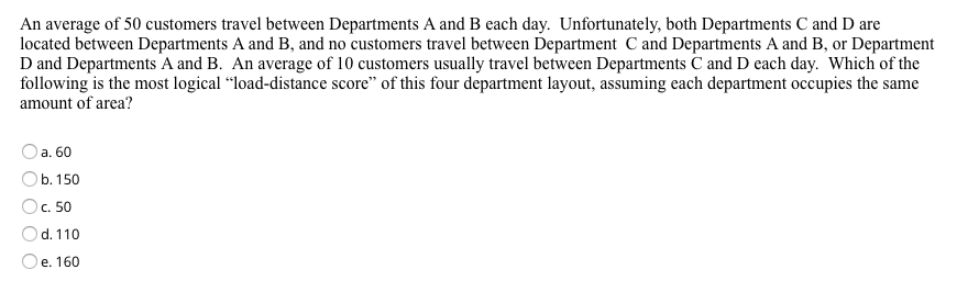 An average of 50 customers travel between Departments A and B each day. Unfortunately, both Departments C and D are
located between Departments A and B, and no customers travel between Department C and Departments A and B, or Department
D and Departments A and B. An average of 10 customers usually travel between Departments C and D each day. Which of the
following is the most logical “load-distance score" of this four department layout, assuming each department occupies the same
amount of area?
a. 60
b. 150
Oc. 50
d. 110
Oe. 160
