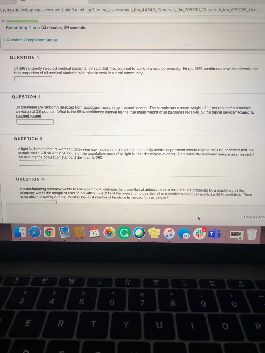 n.suny.edu/webapps/assessment/take/launch.jsp?course_assessment_id%=_44540_1&course_id%=_269700_1&content_id=_679085_1&st..
Remaining Time: 53 minutes, 29 seconds.
* Question Completion Status:
QUESTION 1
Of 386 randomly selected medical students, 30 said that they planned to work in a rural community. Find a 95% confidence level to estimate the
true proportion of all medical students who plan to work in a rural community
QUESTION 2
33 packages are randomly selected from packages received by a parcel service. The sample has
deviation of 2.6 pounds. What is the 95% confidence interval for the true mean weight of all packages received by the parcel service? Round to
nearest pound
mean weight of 11 pounds and a standard
QUESTION 3
A light-bulb manufacture wants to determine how large a random sample the quality control department should take to be 99% confident that the
sample mean will be within 20 hours of the population mean of all light-bulbs ( the margin of error). Determine the minimum sample size needed if
we assume the population standard deviation is 250,
QUESTION 4
A manufacturing company wants to use a sample to estimate the proportion of defective tennis balls that are produced by a machine and the
company wants the margin of error to be within 3% (.03 ) of the population proportion of all defective tennis balls and to be 99% confident. There
is no previous survey on this. What is the least number of tennis balls needed for the sample?
Save All Ans
GO O
11
F3
F4
F7
F6
F9
%23
%24
&
3
4
7
8
R
Y
U
P
