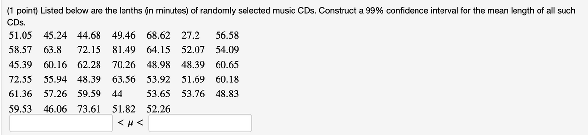 (1 point) Listed below are the lenths (in minutes) of randomly selected music CDs. Construct a 99% confidence interval for the mean length of all such
CDs.
51.05
45.24 44.68 49.46 68.62 27.2
56.58
58.57
63.8
72.15 81.49 64.15 52.07 54.09
45.39
60.16 62.28 70.26 48.98 48.39 60.65
72.55 55.94 48.39 63.56
53.92 51.69 60.18
61.36 57.26 59.59 44
53.65 53.76 48.83
59.53 46.06 73.61
51.82 52.26

