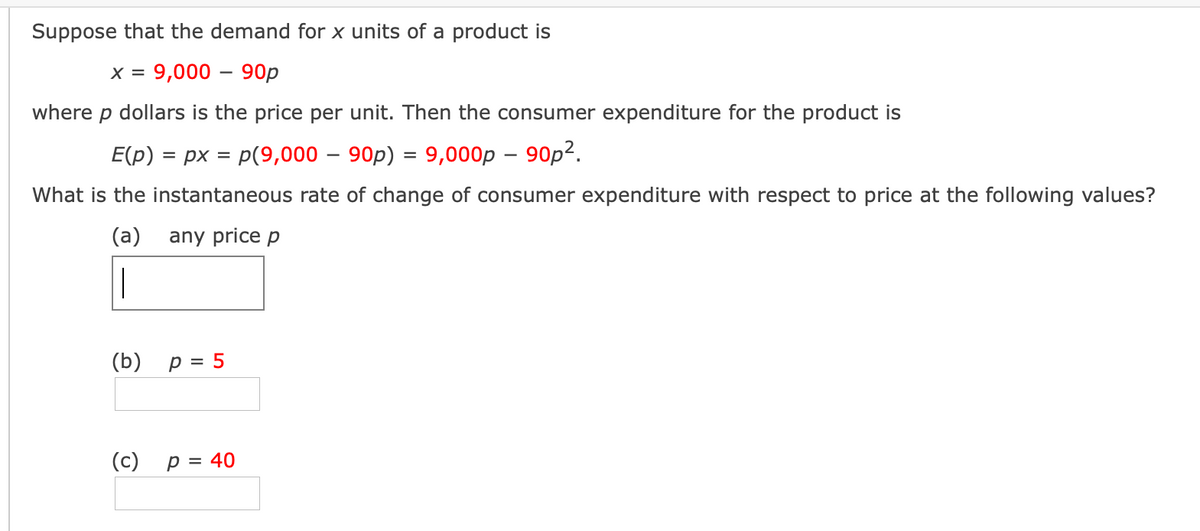 Suppose that the demand for x units of a product is
x = 9,000 – 90p
where p dollars is the price per unit. Then the consumer expenditure for the product is
E(p) = px = p(9,000 – 90p) = 9,000p – 90p2.
What is the instantaneous rate of change of consumer expenditure with respect to price at the following values?
(a)
any price p
|
(b) p = 5
(c)
p = 40
