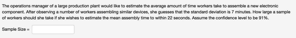 The operations manager of a large production plant would like to estimate the average amount of time workers take to assemble a new electronic
component. After observing a number of workers assembling similar devices, she guesses that the standard deviation is 7 minutes. How large a sample
of workers should she take if she wishes to estimate the mean assembly time to within 22 seconds. Assume the confidence level to be 91%.
Sample Size =
