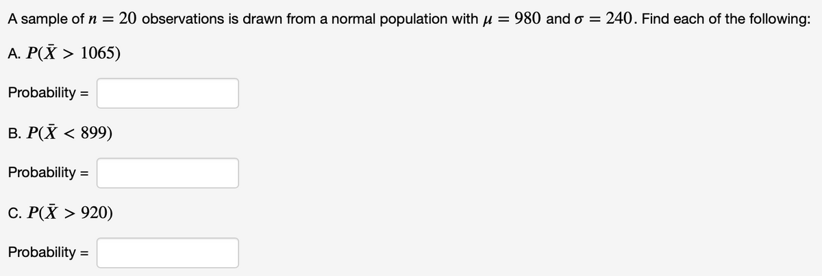 A sample of n =
20 observations is drawn from a normal population with u = 980 and o = 240. Find each of the following:
A. P(X > 1065)
Probability =
%3D
B. P(X < 899)
Probability =
C. P(X > 920)
Probability =
%3D
