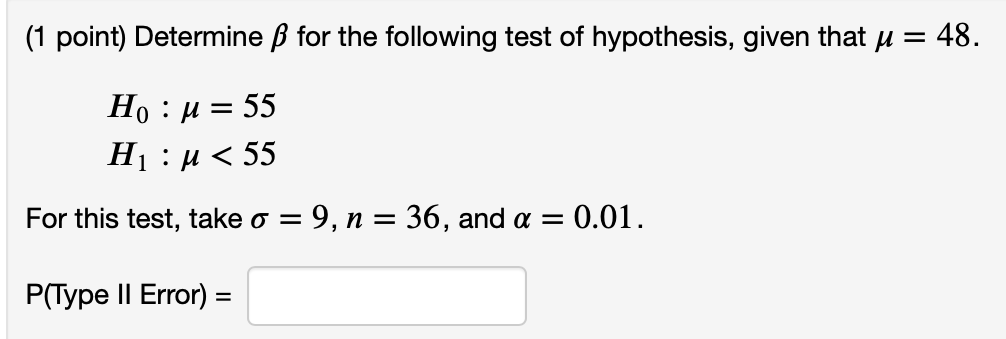 (1 point) Determine ß for the following test of hypothesis, given that u =
= 48.
Но : и 3 55
Нi :и < 55
For this test, take o = 9, n = 36, and a = 0.01.
P(Type II Error) =
