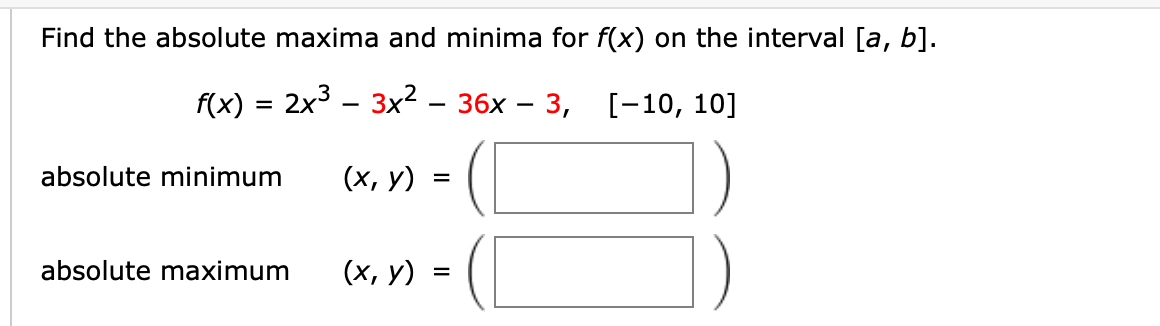Find the absolute maxima and minima for f(x) on the interval [a, b].
f(x) = 2x3 – 3x² – 36x – 3, [-10, 10]
absolute minimum
(х, у)
=
absolute maximum
(х, у)
