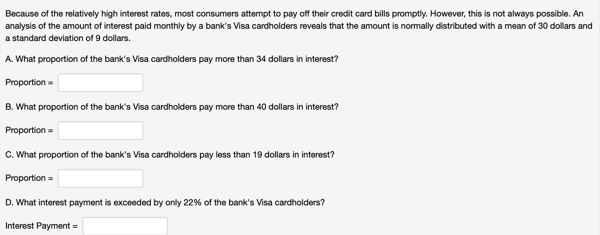 Because of the relatively high interest rates, most consumers attempt to pay off their credit card bills promptly. However, this is not always possible. An
analysis of the amount of interest paid monthly by a bank's Visa cardholders reveals that the amount is normally distributed with a mean of 30 dollars and
a standard deviation of 9 dollars.
A. What proportion of the bank's Visa cardholders pay more than 34 dollars in interest?
Proportion =
B. What proportion of the bank's Visa cardholders pay more than 40 dollars in interest?
Proportion
%3D
C. What proportion of the bank's Visa cardholders pay less than 19 dollars in interest?
Proportion
%3D
D. What interest payment is exceeded by only 22% of the bank's Visa cardholders?
Interest Payment
