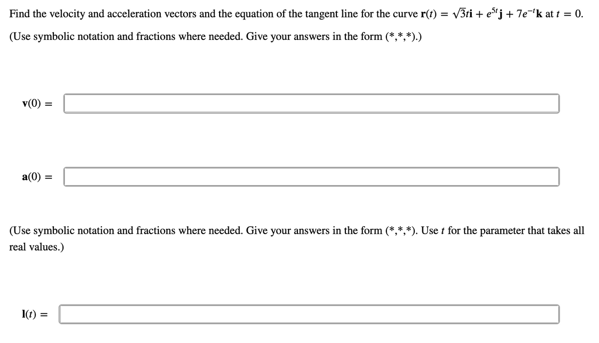 Find the velocity and acceleration vectors and the equation of the tangent line for the curve r(t) = v3ti + ej + 7e¬'k at t = 0.
(Use symbolic notation and fractions where needed. Give your answers in the form (*,*,*).)
v(0)
a(0) =
(Use symbolic notation and fractions where needed. Give your answers in the form (*,*,*). Use t for the parameter that takes all
real values.)
1(t) =
