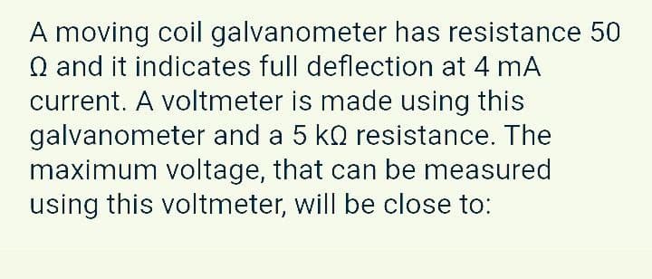 A moving coil galvanometer has resistance 50
Q and it indicates full deflection at 4 mA
current. A voltmeter is made using this
galvanometer and a 5 kQ resistance. The
maximum voltage, that can be measured
using this voltmeter, will be close to:
