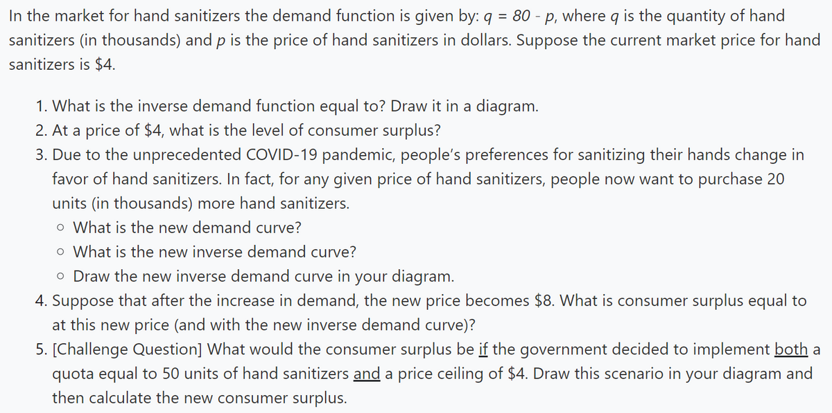 In the market for hand sanitizers the demand function is given by: q = 80 - p, where q is the quantity of hand
sanitizers (in thousands) and p is the price of hand sanitizers in dollars. Suppose the current market price for hand
sanitizers is $4.
1. What is the inverse demand function equal to? Draw it in a diagram.
2. At a price of $4, what is the level of consumer surplus?
3. Due to the unprecedented COVID-19 pandemic, people's preferences for sanitizing their hands change in
favor of hand sanitizers. In fact, for any given price of hand sanitizers, people now want to purchase 20
units (in thousands) more hand sanitizers.
o What is the new demand curve?
o What is the new inverse demand curve?
o Draw the new inverse demand curve in your diagram.
4. Suppose that after the increase in demand, the new price becomes $8. What is consumer surplus equal to
at this new price (and with the new inverse demand curve)?
5. [Challenge Question] What would the consumer surplus be if the government decided to implement both a
quota equal to 50 units of hand sanitizers and a price ceiling of $4. Draw this scenario in your diagram and
then calculate the new consumer surplus.