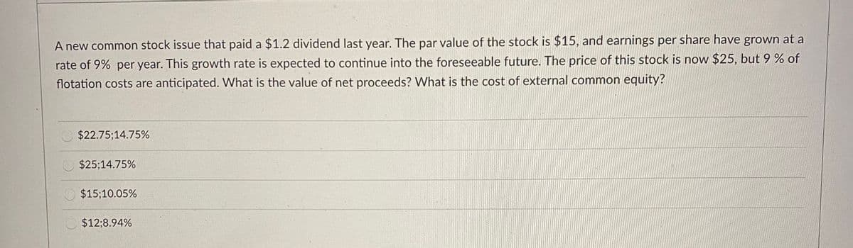 A new common stock issue that paid a $1.2 dividend last year. The par value of the stock is $15, and earnings per share have grown at a
rate of 9% per year. This growth rate is expected to continue into the foreseeable future. The price of this stock is now $25, but 9 % of
flotation costs are anticipated. What is the value of net proceeds? What is the cost of external common equity?
$22.75;14.75%
$25;14.75%
$15;10.05%
$12;8.94%
