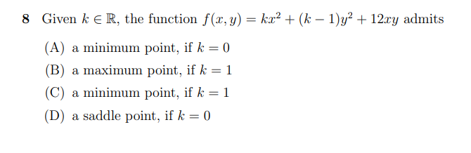 8 Given k e R, the function f(x,y) = kx² + (k – 1)y² + 12xy admits
(A) a minimum point, if k = 0
(B) a maximum point, if k = 1
(C) a minimum point, if k = 1
(D) a saddle point, if k = 0
