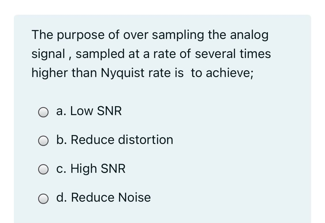 The purpose of over sampling the analog
signal , sampled at a rate of several times
higher than Nyquist rate is to achieve;
O a. Low SNR
O b. Reduce distortion
O c. High SNR
O d. Reduce Noise

