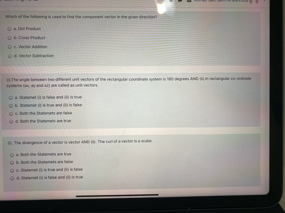 nad Sald Sai Ar Matooq
Which of the following is used to find the component vector in the given direction?
O a. Dot Product
O b. Cross Product
O c. Vector Addition
O d. Vector Subtraction
(i).The angle between two different unit vectors of the rectangular coordinate system is 180 degrees AND (ii).In rectangular co-ordinate
systems (ax, ay and az) are called as unit vectors.
O a. Statemet (i) is false and (ii) is true
O b. Statemet (i) is true and (ii) is false
O c. Both the Statemets are false
O d. Both the Statemets are true
(i). The divergence of a vector is vector AND (ii). The curl of a vector is a scalar.
O a. Both the Statemets are true
O b. Both the Statemets are false
O c. Statemet (i) is true and (ii) is false
O d. Statemet (i) is false and (ii) is true
