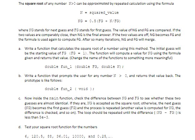 The square root of any number N>0 can be opproximated by repeated calculation using the formula
N = squared_value
NG = 0.5 (FG + N/FG)
where NG stands for next guess and FG stands for first guess. The value of NG and FG are compared. If the
two values are comparably close, then NG is the final answer. If the two values are off, NG becomes FG and
the formula is used again to compute FG. After so many iterations, NG and FG will merge.
a. Write a function that calculates the square root of a number using this method. The initial guess will
be the starting value of FG (FG = 1). The function will compute a value for NG using the formula
given and returns that value. (Change the name of the functions to something more meaningful)
double fun_1 (double FG, double N);
b. Write a function that prompts the user for any number N > 0, and returns that value back. The
prototype is like follows:
double fun_2 ( void );
c. Now inside the main function, check the difference between NG and FG to see whether these two
guesses are almost identical. If they are, NG is accepted as the square root; otherwise, the next guess
(NG) becomes the first guess (FG) and the process is repeated (another value is computed for NG, the
difference is checked, and so on). The loop should be repeated until the difference (I NG - FGI) is
less than 5e-3.
d. Test your square root function for the numbers
6, 120.5, 88, 36.01, 10000, and 0.25,..
