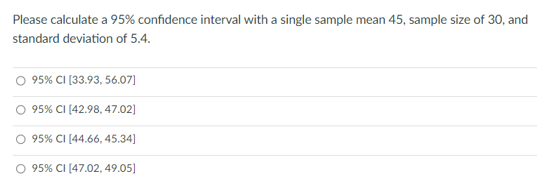 Please calculate a 95% confidence interval with a single sample mean 45, sample size of 30, and
standard deviation of 5.4.
95% CI [33.93, 56.07]
95% CI [42.98, 47.02]
95% CI [44.66, 45.34]
O 95% CI [47.02, 49.05]