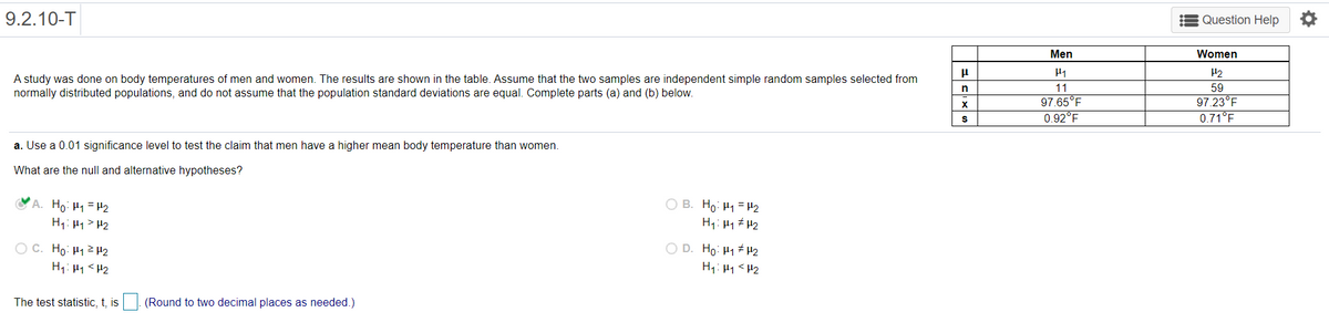 9.2.10-T
Question Help
Men
Women
A study was done on body temperatures of men and women. The results are shown in the table. Assume that the two samples are independent simple random samples selected from
normally distributed populations, and do not assume that the population standard deviations are equal. Complete parts (a) and (b) below.
n
11
59
97.65°F
0.92°F
97.23°F
0.71°F
a. Use a 0.01 significance level to test the claim that men have a higher mean body temperature than women.
What are the null and alternative hypotheses?
'A. Ho: H1=H2
H1: 41> H2
O B. Ho: H1 = H2
H1: Hy # H2
O C. Ho: H12 H2
H1: 41<H2
O D. Ho: H1 H2
H1: H1 <H2
The test statistic, t, is|. (Round to two decimal places as needed.)
