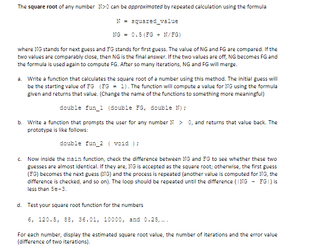 The square root of any number N>0 can be opproximated by repeated calculation using the formula
N = squared_value
NG = 0.5 (FG + N/FG)
where NG stands for next guess and FG stands for first guess. The value of NG and FG are compared. If the
two values are comparably close, then NG is the final answer. If the two values are off, NG becomes FG and
the formula is used again to compute FG. After so many iterations, NG and FG will merge.
a. Write a function that calculates the square root of a number using this method. The initial guess wilI
be the starting value of FG (FG = 1). The function will compute a value for NG using the formula
given and returns that value. (Change the name of the functions to something more meaningful)
double fun_1 (double FG, double N);
b. Write a function that prompts the user for any number N > 0, and returns that value back. The
prototype is like follows:
double fun_2 ( void );
Now inside the main function, check the difference between NG and FG to see whether these two
guesses are almost identical. If they are, NG is accepted as the square root; otherwise, the first guess
(FG) becomes the next guess (NG) and the process is repeated (another value is computed for NG, the
difference is checked, and so on). The loop should be repeated until the difference (I NG - FGI) is
C.
less than 5e-3.
d. Test your square root function for the numbers
6, 120.5, 9e, 36.01, 10000, and 0.25, ..
For each number, display the estimated square root value, the number of iterations and the error value
(difference of two iterations).
