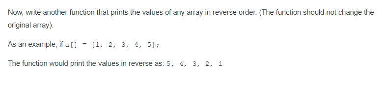 Now, write another function that prints the values of any array in reverse order. (The function should not change the
original array).
As an example, if a [] = {1, 2, 3, 4, 5};
The function would print the values in reverse as: 5, 4, 3, 2, 1
