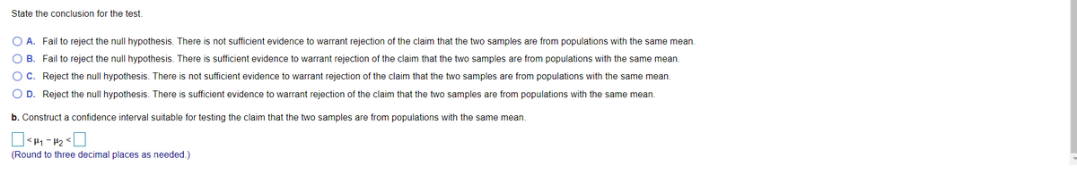 State the conclusion for the test.
O A. Fail to reject the null hypothesis. There is not sufficient evidence to warrant rejection of the claim that the two samples are from populations with the same mean.
B. Fail to reject the null hypothesis. There is sufficient evidence to warrant rejection of the claim that the two samples are from populations with the same mean.
C. Reject the null hypothesis. There is not sufficient evidence to warrant rejection of the claim that the two samples are from populations with the same mean.
O D. Reject the null hypothesis. There is sufficient evidence to warrant rejection of the claim that the two samples are from populations with the same mean.
b. Construct a confidence interval suitable for testing the claim that the two samples are from populations with the same mean.
| <H1 -H2<]
(Round to three decimal places as needed.)
