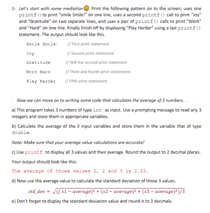 1- Let's start with some mediatione Print the following pattern on to the screen; uses one
printf() to print "smile Smile!" on one line, uses a second printf() call to print "Joy"
and "Gratitude" on two separate lines, and uses a pair of printf() calls to print "Work"
and "Hard" on one line. Finally finish off by displaying "Play Harder" using a last printf()
statement. The output should look like this.
Smile Smile!
// First print statement
Joy
// Second print statement
Gratitude
// Still the second print statement
// Third and fourth print statements
Work Hard
Play Harder
// Fifth print statement
Now we can move on to writing some code that calculates the average of 3 numbers. -
a) This program takes 3 numbers of type int as input. Use a prompting message to read any 3
integers and store them in appropriate variables.
b) Calculate the average of the 3 input variables and store them in the variable that of type
double.
Note: Make sure that your average value calculations are accurate!
c) Use printf to display all 3 values and their average. Round the output to 2 decimal places.
Your output should look like this:
The average of three values 2, 2 and 3 is 2.33.
d) Now use the average value to calculate the standard deviation of those 3 values.
std_dev = J((x1 - average)? + (x2 – average)? + (x3 – average)²)/3
e) Don't forget to display the standard deviation value and round it to 3 decimals.
