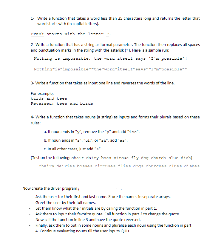 1- Write a function that takes a word less than 25 characters long and returns the letter that
word starts with (in capital letters).
Frank starts with the letter F.
2- Write a function that has a string as formal parameter. The function then replaces all spaces
and punctuation marks in the string with the asterisk (*). Here is a sample run:
Nothing is impossible, the word itself says 'I'm possible'!
Nothing*is*impossible**the*word*itself*says**I*m*possible**
3- Write a function that takes as input one line and reverses the words of the line.
For example,
birds and bees
Reversed: bees and birds
4- Write a function that takes nouns (a string) as inputs and forms their plurals based on these
rules:
a. If noun ends in "y", remove the "y" and add "ies".
b. If noun ends in "s","ch", or "sh", add "es".
c. In all other cases, just add "s".
(Test on the following: chair dairy boss circus fly dog church clue dish)
chairs dairies bosses circuses flies dogs churches clues dishes
Now create the driver program,
Ask the user for their first and last name. Store the names in separate arrays.
- Greet the user by their full names.
Let them know what their initials are by calling the function in part 1.
Ask them to input their favorite quote. Call function in part 2 to change the quote.
Now call the function in line 3 and have the quote reversed.
Finally, ask them to put in some nouns and pluralize each noun using the function in part
4. Continue evaluating nouns till the user inputs QUIT.
