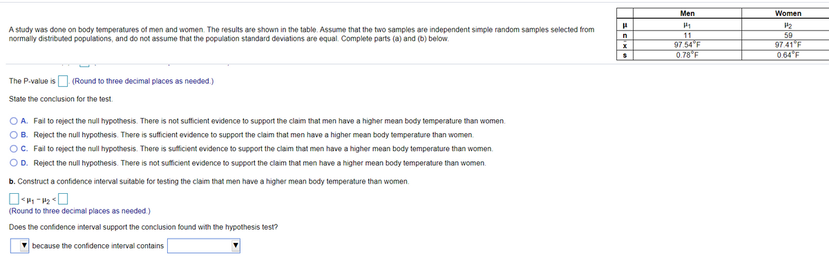 Men
Women
A study was done on body temperatures of men and women. The results are shown in the table. Assume that the two samples are independent simple random samples selected from
normally distributed populations, and do not assume that the population standard deviations are equal. Complete parts (a) and (b) below.
11
59
97.54°F
0.78°F
97.41°F
0.64°F
The P-value is
(Round to three decimal places as needed.)
State the conclusion for the test.
O A. Fail to reject the null hypothesis. There is not sufficient evidence to support the claim that men have a higher mean body temperature than women.
O B. Reject the null hypothesis. There is sufficient evidence to support the claim that men have a higher mean body temperature than women.
O C. Fail to reject the null hypothesis. There is sufficient evidence to support the claim that men have a higher mean body temperature than women.
O D. Reject the null hypothesis. There is not sufficient evidence to support the claim that men have a higher mean body temperature than women.
b. Construct a confidence interval suitable for testing the claim that men have a higher mean body temperature than women.
<Hy - H2<
(Round to three decimal places as needed.)
Does the confidence interval support the conclusion found with the hypothesis test?
V because the confidence interval contains
