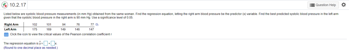 10.2.17
E Question Help O
Listed below are systolic blood pressure measurements (in mm Hg) obtained from the same woman. Find the regression equation, letting the right arm blood pressure be the predictor (x) variable. Find the best predicted systolic blood pressure in the left arm
given that the systolic blood pressure in the right arm is 90 mm Hg. Use a significance level of 0.05.
Right Arm
102
101
94
76
77 O
Left Arm
175
169
149
146
147
E Click the icon to view the critical values of the Pearson correlation coefficient r
The regression equation is y=+L x.
(Round to one decimal place as needed.)
