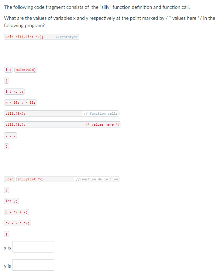The following code fragment consists of the "silly" function definition and function call.
What are the values of variables x and y respectively at the point marked by / * values here */ in the
following program?
void silly(int *x);
//prototype
int main(void)
int x, y;
x = 10; y
= 11;
(silly(&x);
// function calls
silly(&y);
/* values here */
}
void silly(int *x)
//function definition
int y;
y = *x + 2;
*x = 2 **x;
x is
y is
