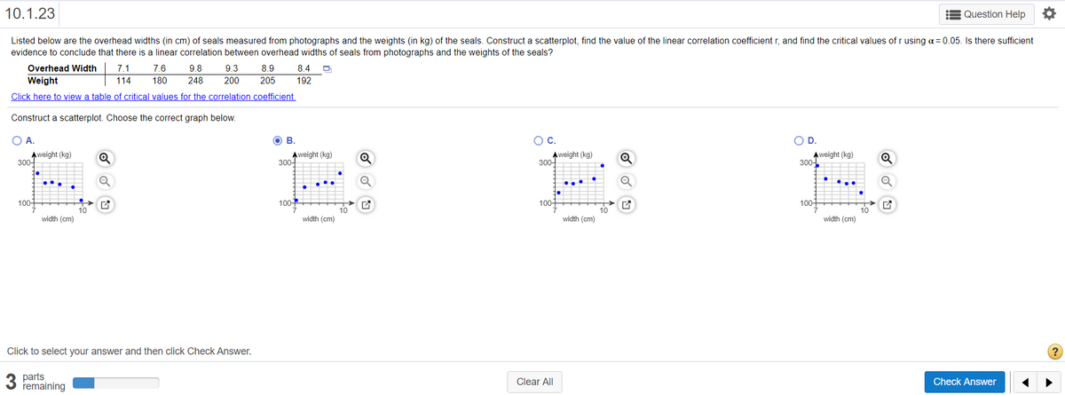 10.1.23
= Question Help
Listed below are the overhead widths (in cm) of seals measured from photographs and the weights (in kg) of the seals. Construct a scatterplot, find the value of the linear correlation coefficient r, and find the critical values of r using a= 0.05. Is there sufficient
evidence to conclude that there is a linear correlation between overhead widths of seals from photographs and the weights of the seals?
Overhead Width
7.1
7.6
9.8
9.3
8.9
8.4
Weight
114
180
248
200
205
192
Click here to view a table of critical values for the correlation coefficient.
Construct a scatterplot. Choose the correct graph below.
OA.
В.
OC.
OD.
Aweight (kg)
300-
Aweight (kg)
300-
Aweight (kg)
300-
Aweight (kg)
300-
....
100
100
100+
100+
>
10
10
width (cm)
10
width (cm)
width (cm)
width (cm)
Click to select your answer and then click Check Answer.
3
parts
remaining
Clear All
Check Answer
