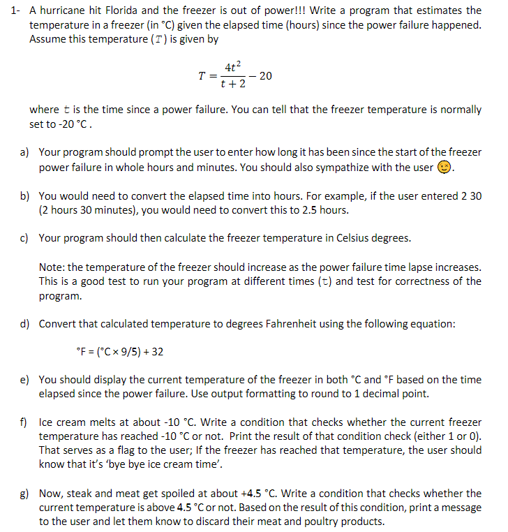 1- A hurricane hit Florida and the freezer is out of power!!! Write a program that estimates the
temperature in a freezer (in °C) given the elapsed time (hours) since the power failure happened.
Assume this temperature (T) is given by
4t2
T = -
– 20
t+2
where t is the time since a power failure. You can tell that the freezer temperature is normally
set to -20 °C.
a) Your program should prompt the user to enter how long it has been since the start of the freezer
power failure in whole hours and minutes. You should also sympathize with the user
b) You would need to convert the elapsed time into hours. For example, if the user entered 2 30
(2 hours 30 minutes), you would need to convert this to 2.5 hours.
c) Your program should then calculate the freezer temperature in Celsius degrees.
Note: the temperature of the freezer should increase as the power failure time lapse increases.
This is a good test to run your program at different times (t) and test for correctness of the
program.
d) Convert that calculated temperature to degrees Fahrenheit using the following equation:
°F = (°Cx 9/5) + 32
e) You should display the current temperature of the freezer in both °C and °F based on the time
elapsed since the power failure. Use output formatting to round to 1 decimal point.
f) Ice cream melts at about -10 °C. Write a condition that checks whether the current freezer
temperature has reached -10 °C or not. Print the result of that condition check (either 1 or 0).
That serves as a flag to the user; If the freezer has reached that temperature, the user should
know that it's 'bye bye ice cream time'.
g) Now, steak and meat get spoiled at about +4.5 °C. Write a condition that checks whether the
current temperature is above 4.5 °C or not. Based on the result of this condition, print a message
to the user and let them know to discard their meat and poultry products.

