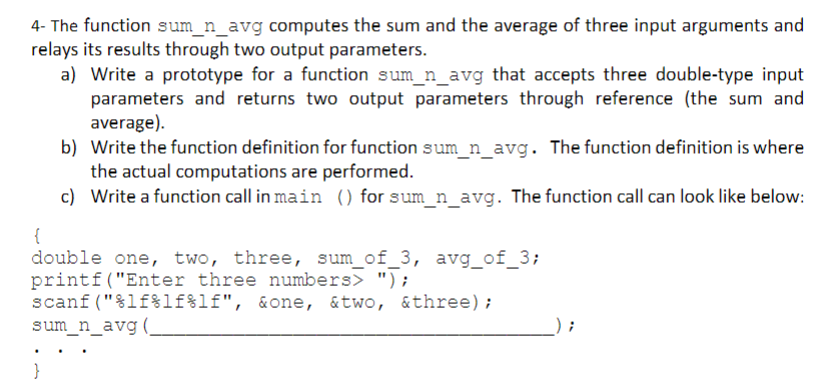 4- The function sum_n_avg computes the sum and the average of three input arguments and
relays its results through two output parameters.
a) Write a prototype for a function sum_n_avg that accepts three double-type input
parameters and returns two output parameters through reference (the sum and
average).
b) Write the function definition for function sum_n_avg. The function definition is where
the actual computations are performed.
c) Write a function call in main () for sum_n_avg. The function call can look like below:
{
double one, two, three, sum_of_3, avg_of_3;
printf("Enter three numbers> ");
scanf ("%lf%lf%lf", &one, &two, &three);
sum_n_avg (,
}

