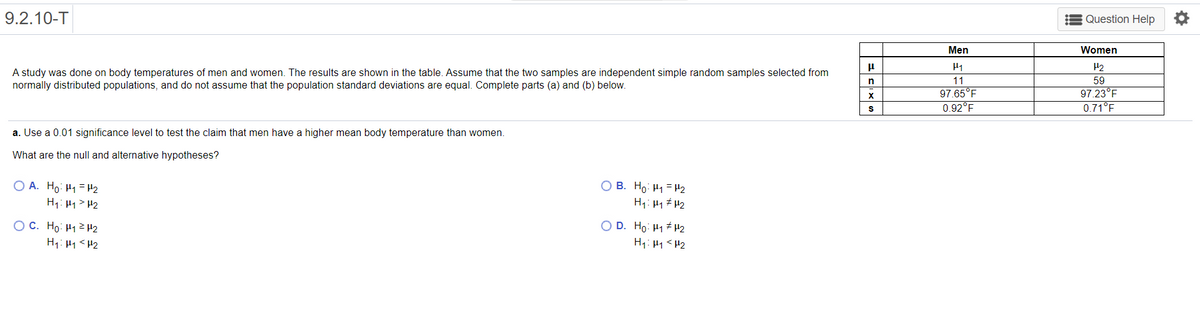 9.2.10-T
Question Help
Men
Women
H2
A study was done on body temperatures of men and women. The results are shown in the table. Assume that the two samples are independent simple random samples selected from
normally distributed populations, and do not assume that the population standard deviations are equal. Complete parts (a) and (b) below.
11
59
97.65°F
0.92°F
97.23°F
0.71°F
X
a. Use a 0.01 significance level to test the claim that men have a higher mean body temperature than women.
What are the null and alternative hypotheses?
O A. Ho: H1 =H2
O B. Ho: H1 = H2
H1: µ1 # 42
H1: 41> H2
OC. Ho: H12 H2
O D. Ho: 41 # H2
H1: 41 <H2
H1: H1<H2
