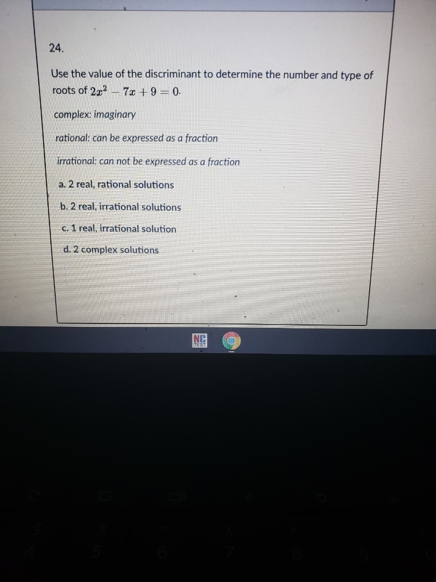 24.
Use the value of the discriminant to determine the number and type of
roots of 2x2
- 7x +9 = 0.
complex: imaginary
rational: can be expressed as a fraction
irrational: can not be expressed as a fraction
a. 2 real, rational solutions
b. 2 real, irrational solutions
c. 1 real, irrational solution
d. 2 complex solutions
NC
TEST.
