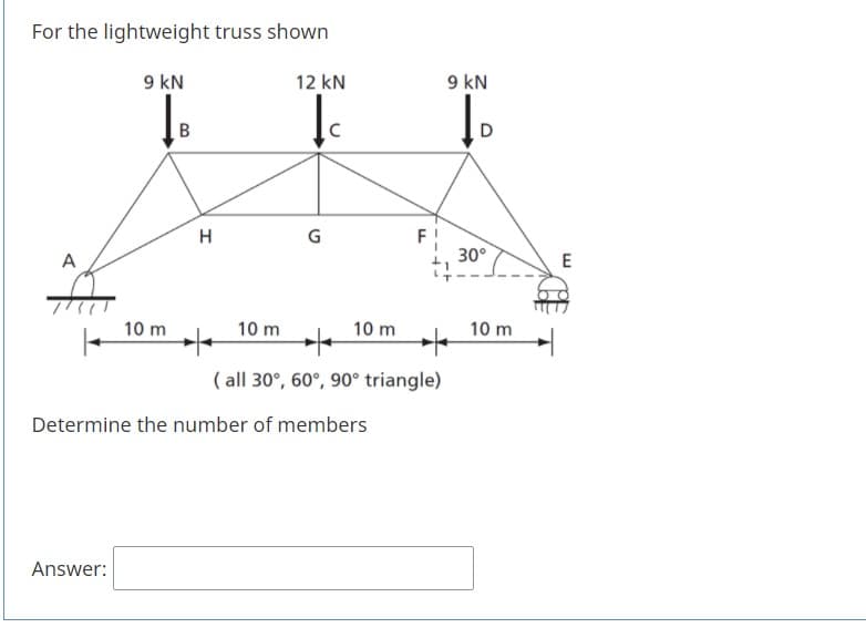 For the lightweight truss shown
9 kN
12 kN
9 kN
D
H
F
30°
A
E
10 m
10 m
10 m
10 m
( all 30°, 60°, 90° triangle)
Determine the number of members
Answer:
