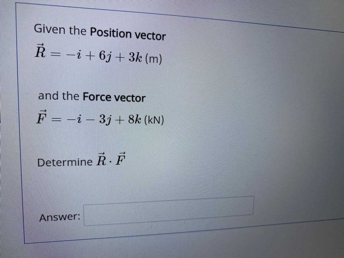 Given the Position vector
Ř = -i+ 6j+ 3k (m)
and the Force vector
F = -i – 3j + 8k (kN)
Determine R. F
Answer:
