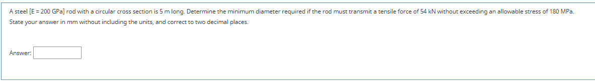 A steel [E = 200 GPa] rod with a circular cross section is 5 m long. Determine the minimum diameter required if the rod must transmit a tensile force of 54 kN without exceeding an allowable stress of 180 MPa.
State your answer in mm without including the units, and correct to two decimal places.
Answer:
