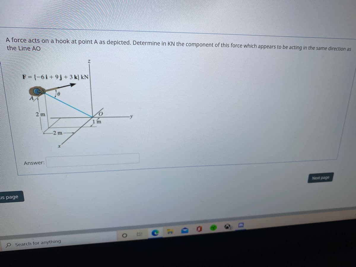 A force acts on a hook at point A as depicted. Determine in KN the component of this force which appears to be acting in the same direction as
the Line AO
F=1-6i+9j+3 k) kN
Jo
2 m
-y
1 m
-2 m
Answer:
Next page
us page
O Search for anything
