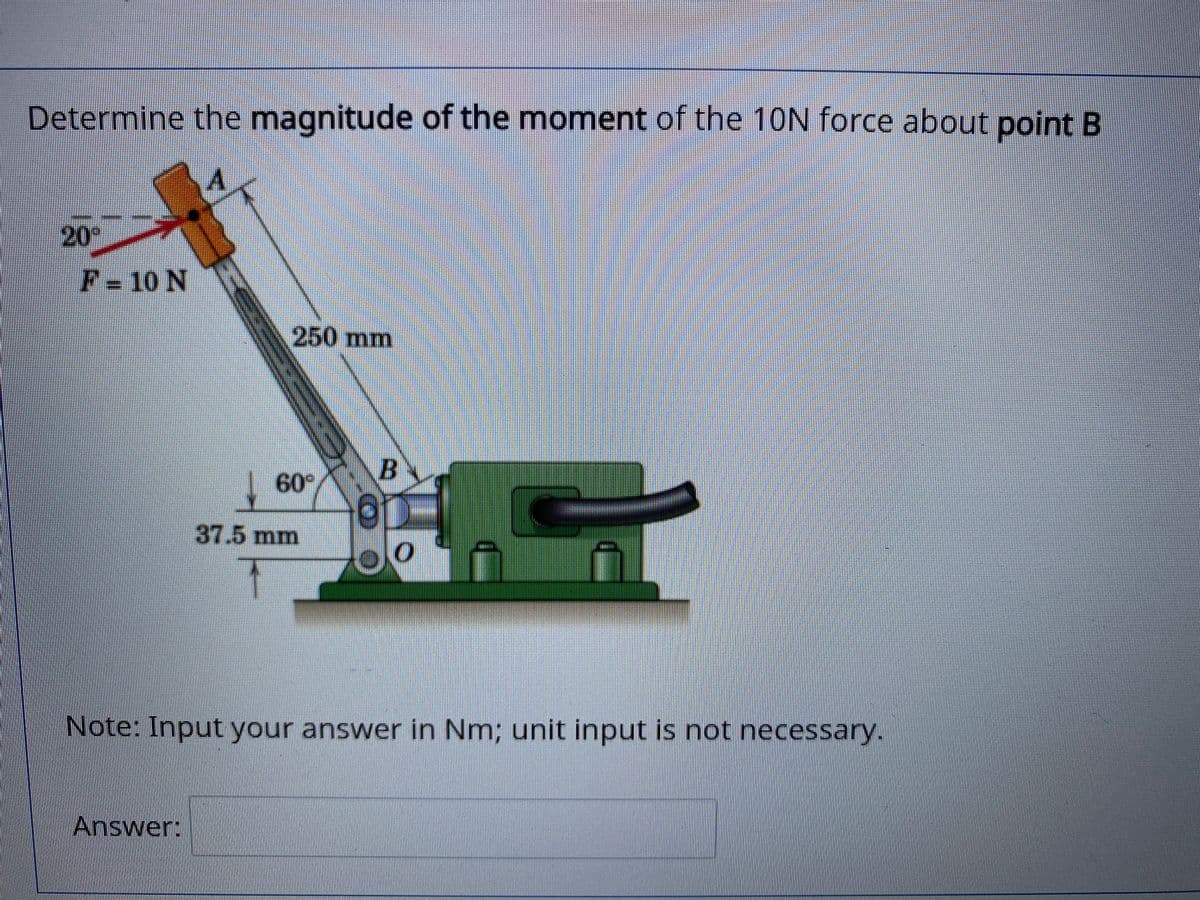 Determine the magnitude of the moment of the 10N force about point B
20°
F=10 N
250mm
B.
60
37.5 mm
Note: Input your answer in Nm; unit input is not necessary.
Answer:
