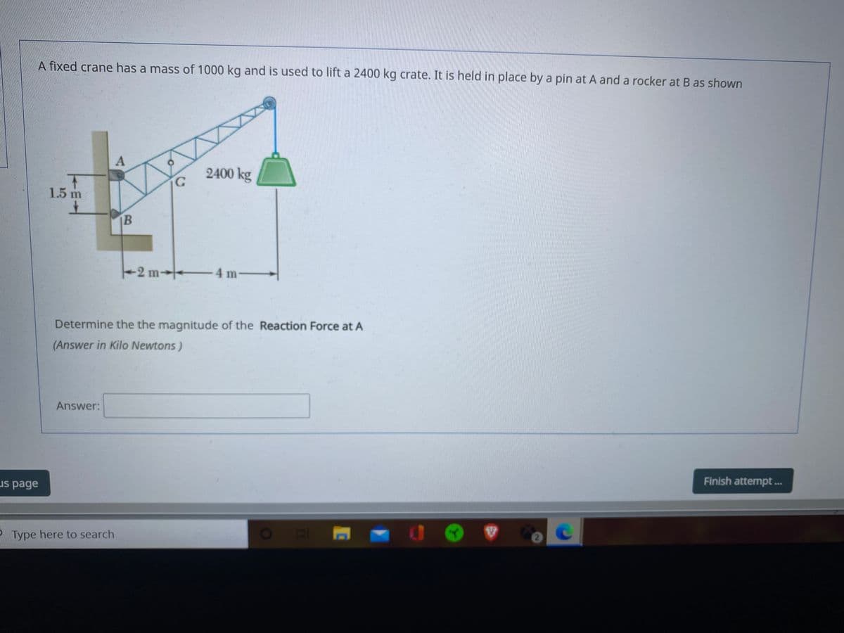 A fixed crane has a mass of 1000 kg and is used to lift a 2400 kg crate. It is held in place by a pin at A and a rocker at B as shown
A
2400 kg
1.5 m
B
2 m
-4 m-
- -
Determine the the magnitude of the Reaction Force at A
(Answer in Kilo Newtons)
Answer:
Finish attempt.
us page
P Type here to search
