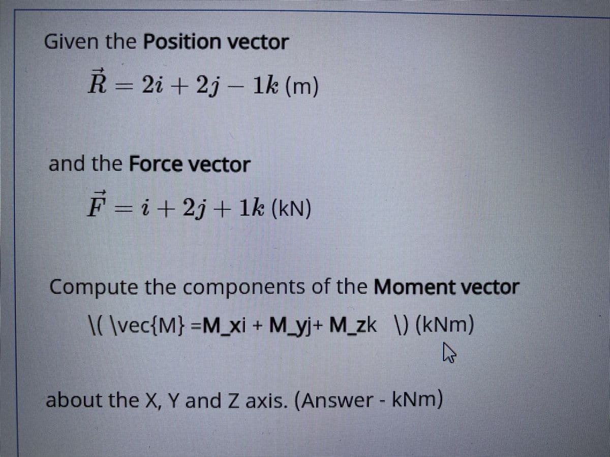 Given the Position vector
Ř= 2i + 2j – 1k (m)
and the Force vector
F = i + 2j+ 1k (kN)
Compute the components of the Moment vector
I(\vec{M} =M_xi + M_yj+ M_zk ) (kNm)
about the X, Y and Z axis. (Answer- kNm)
