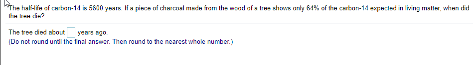 "The half-life of carbon-14 is 5600 years. If a piece of charcoal made from the wood of a tree shows only 64% of the carbon-14 expected in living matter, when did
the tree die?
The tree died about
years ago.
(Do not round until the final answer. Then round to the nearest whole number.)
