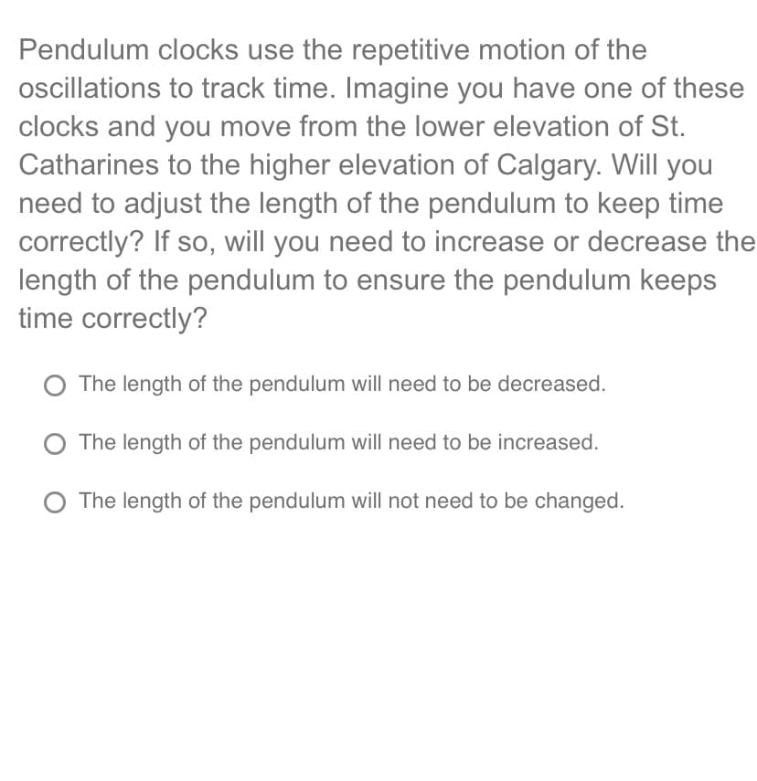 Pendulum clocks use the repetitive motion of the
oscillations to track time. Imagine you have one of these
clocks and you move from the lower elevation of St.
Catharines to the higher elevation of Calgary. Will you
need to adjust the length of the pendulum to keep time
correctly? If so, will you need to increase or decrease the
length of the pendulum to ensure the pendulum keeps
time correctly?
O The length of the pendulum will need to be decreased.
O The length of the pendulum will need to be increased.
O The length of the pendulum will not need to be changed.
